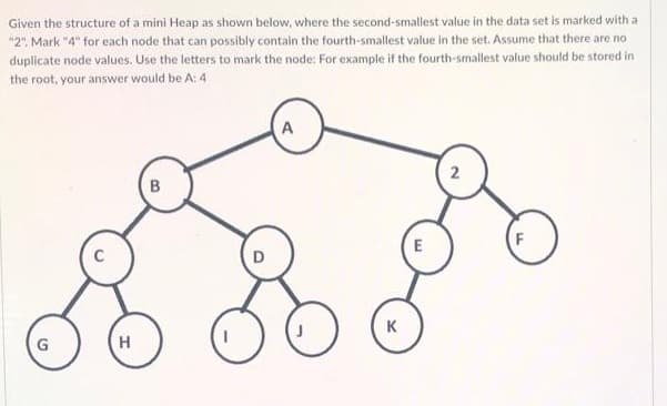 Given the structure of a mini Heap as shown below, where the second-smallest value in the data set is marked with a
"2". Mark "4" for each node that can possibly contain the fourth-smallest value in the set. Assume that there are no
duplicate node values. Use the letters to mark the node: For example if the fourth-smallest value should be stored in
the root, your answer would be A: 4
2
B
E
K
G

