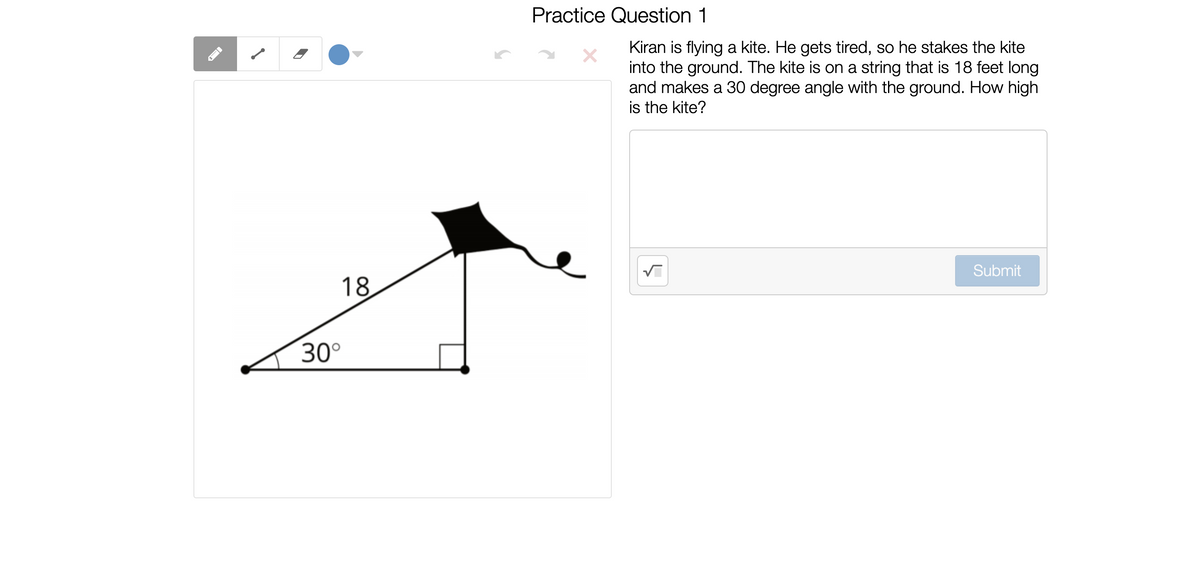Practice Question 1
Kiran is flying a kite. He gets tired, so he stakes the kite
into the ground. The kite is on a string that is 18 feet long
and makes a 30 degree angle with the ground. How high
is the kite?
Submit
18
30°
