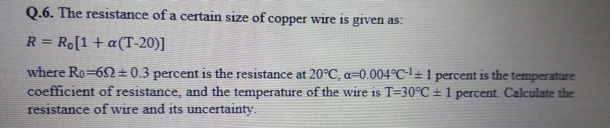 0.6. The resistance of a certain size of copper wire is given as.
R = Ro[1 + a(T-20)]
%3D
where Ro-60+0.3 percent is the resistance at 20°C, a=0.004°C-1+1 percent is the temperature
coefficient of resistance, and the temperature of the wire is T=30°C + 1 percent. Calculate the
resistance of wire and its uncertainty.
