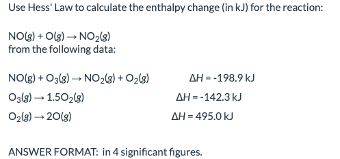 Use Hess' Law to calculate the enthalpy change (in kJ) for the reaction:
NO(3) + O(g) → NO2(3)
from the following data:
NO(g) + O3(g) → NO2(3) + O2(3)
AH = -198.9 kJ
O3{8) → 1.502(s)
AH = -142.3 kJ
O2(8) → 20(3)
AH = 495.0 kJ
ANSWER FORMAT: in 4 significant figures.
