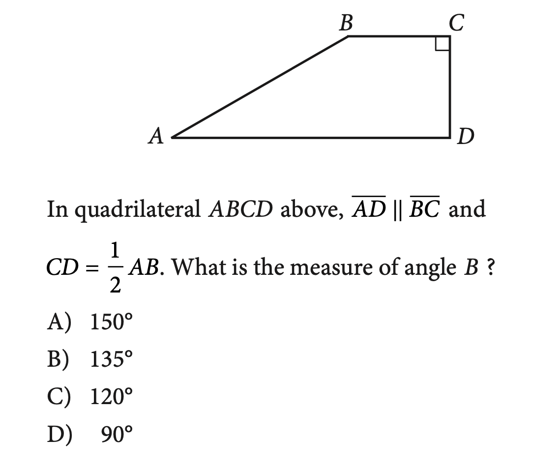 В
A
D
In quadrilateral ABCD above, AD || BC and
1
- AB. What is the measure of angle B ?
CD
-
А) 150°
В) 135°
C) 120°
D) 90°
