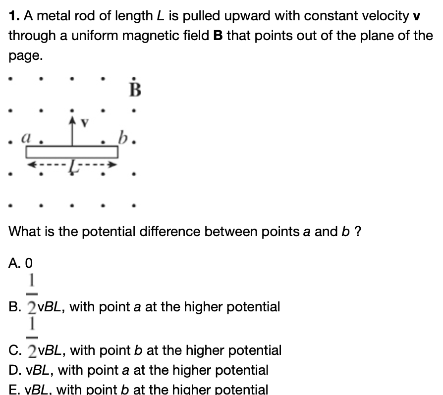 1. A metal rod of length L is pulled upward with constant velocity v
through a uniform magnetic field B that points out of the plane of the
page.
B
b.
What is the potential difference between points a and b ?
A. 0
B. 2vBL, with point a at the higher potential
C. 2vBL, with point b at the higher potential
D. VBL, with point a at the higher potential
E. VBL, with point b at the higher potential