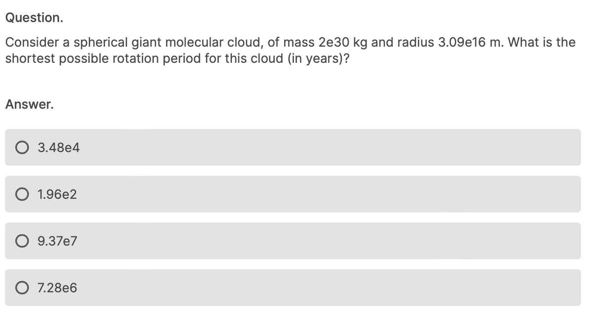 Question.
Consider a spherical giant molecular cloud, of mass 2e30 kg and radius 3.09e16 m. What is the
shortest possible rotation period for this cloud (in years)?
Answer.
3.48e4
1.96e2
9.37e7
7.28e6
