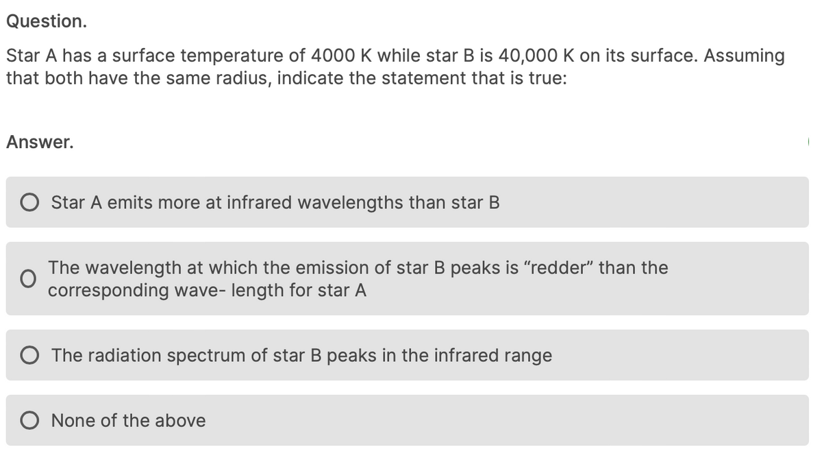 Question.
Star A has a surface temperature of 4000 K while star B is 40,000 K on its surface. Assuming
that both have the same radius, indicate the statement that is true:
Answer.
O Star A emits more at infrared wavelengths than star B
The wavelength at which the emission of star B peaks is "redder" than the
corresponding wave- length for star A
O The radiation spectrum of star B peaks in the infrared range
None of the above
