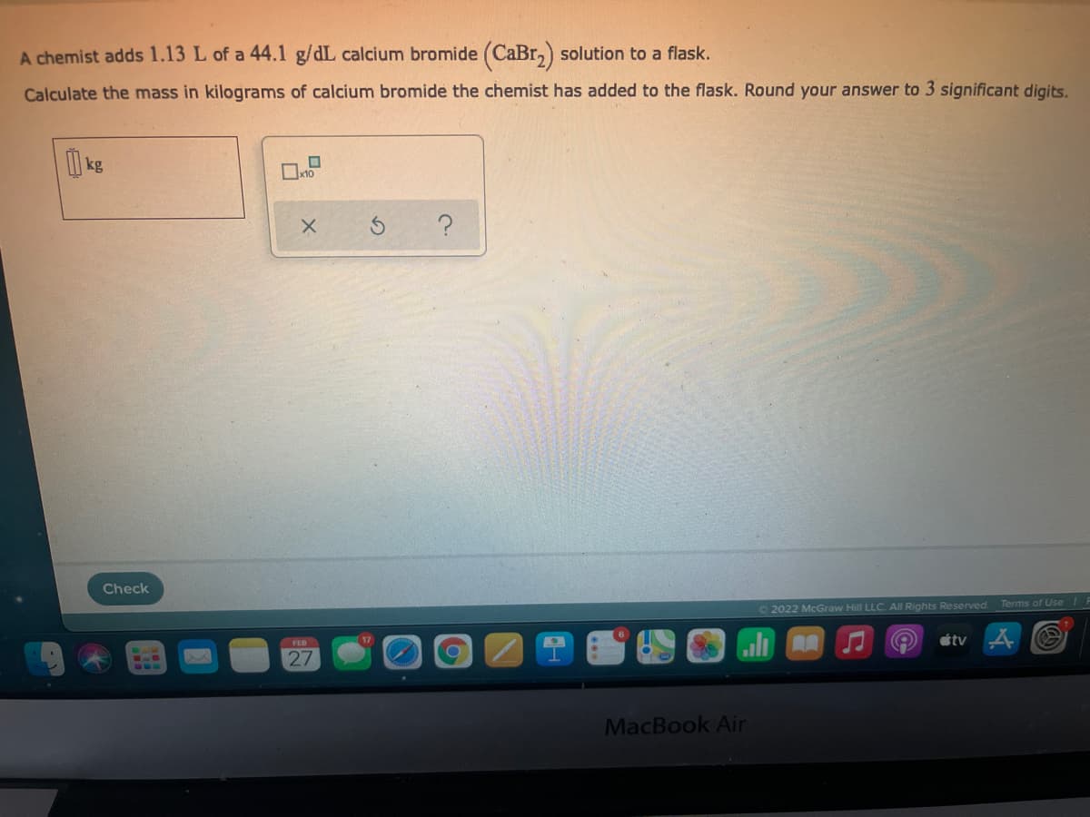 A chemist adds 1.13 L of a 44.1 g/dL calcium bromide (CaBr,) solution to a flask.
Calculate the mass in kilograms of calcium bromide the chemist has added to the flask. Round your answer to 3 significant digits.
kg
Check
O 2022 McGraw Hill LLC. All Rights Reserved Terms of Use
tv
FED
27
MacBook Air
