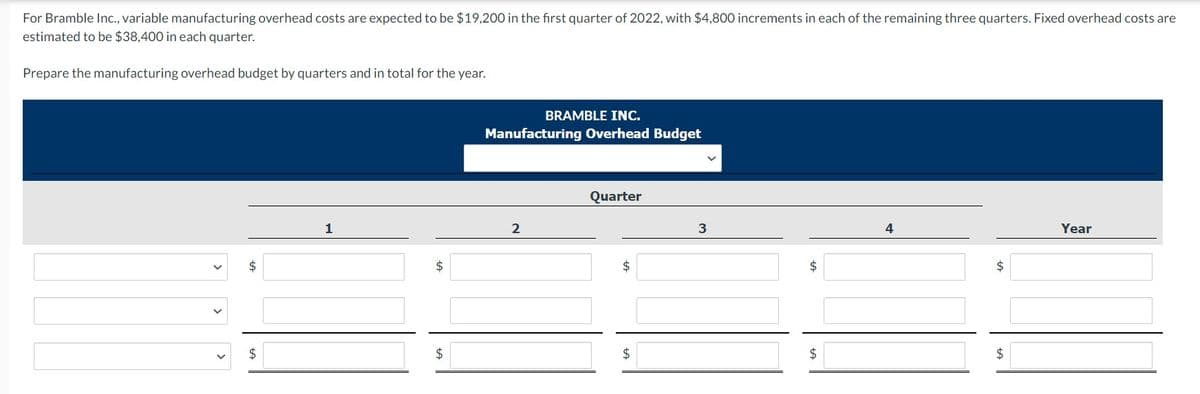 For Bramble Inc., variable manufacturing overhead costs are expected to be $19,200 in the first quarter of 2022, with $4,800 increments in each of the remaining three quarters. Fixed overhead costs are
estimated to be $38,400 in each quarter.
Prepare the manufacturing overhead budget by quarters and in total for the year.
$
$
1
$
$
BRAMBLE INC.
Manufacturing Overhead Budget
2
Quarter
$
$
3
$
$
$
$
Year
