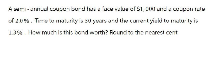 A semi-annual coupon bond has a face value of $1,000 and a coupon rate
of 2.0%. Time to maturity is 30 years and the current yield to maturity is
1.3% How much is this bond worth? Round to the nearest cent.