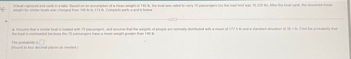 ←
A boat capsized and sank in a lake. Based on an assumption of a mean weight of 146 lb, the boat was rated to carry 70 passengers (so the load limit was 10,220 lb). After the boat sank, the assumed mean
weight for similar boats was changed from 146 lb to 174 lb Complete parts a and b below.
a. Assume that a similar boat is loaded with 70 passengers, and assume that the weights of people are normally distributed with a mean of 177.5 lb and a standard deviation of 38.1 lb. Find the probability that
the boat is overloaded because the 70 passengers have a mean weight greater than 146 lb
The probability is
(Round to four decimal places as needed)