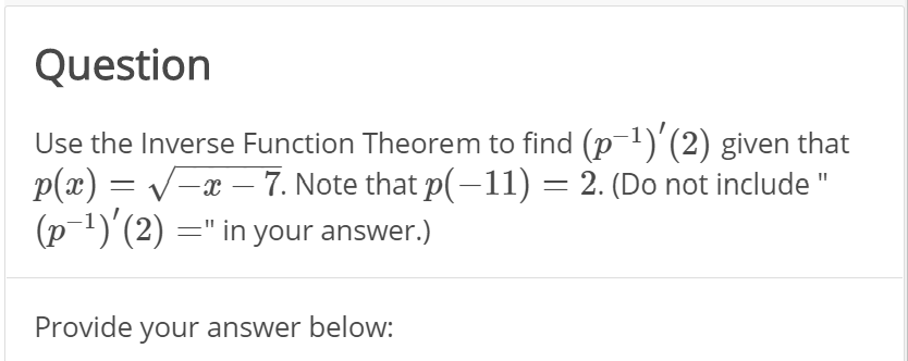 Question
Use the Inverse Function Theorem to find (p 1)'(2) given that
p(x) = v-x – 7. Note that p(-11) = 2. (Do not include "
(p-1)'(2) =" in your answer.)
Provide your answer below:
