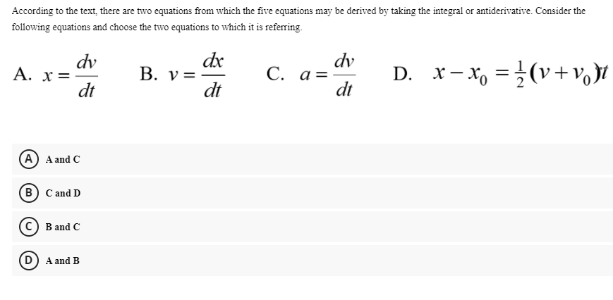 According to the text, there are two equations from which the five equations may be derived by taking the integral or antiderivative. Consider the
following equations and choose the two equations to which it is referring.
dv
A. x=
dt
dx
В. у %3
dt
dv
С. а %3
dt
D. x- x, =}(v+vo Jt
(A) A and C
(в) С and D
(c) B and C
D) A and B
