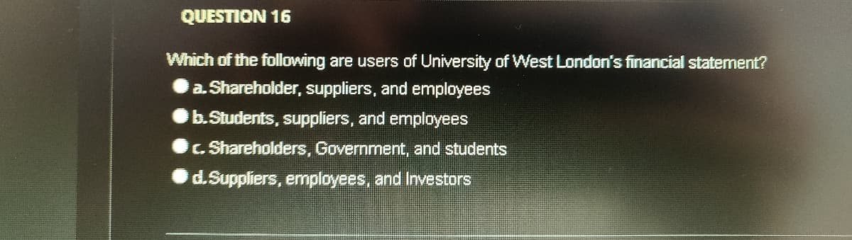 QUESTION 16
Which of the following are users of University of West London's financial statement?
a. Shareholder, suppliers, and employees
b.Students, suppliers, and employees
C. Shareholders, Government, and students
d.Suppliers, employees, and Investors

