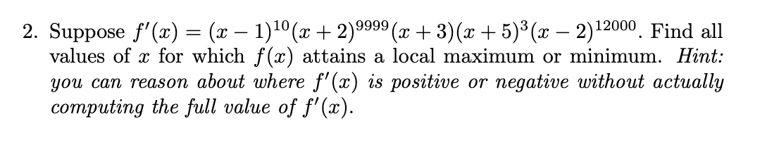 -
2. Suppose ƒ'(x) = (x − 1)¹⁰(x + 2)9⁹99 (x+3)(x + 5)³(x − 2)¹2000. Find all
values of x for which f(x) attains a local maximum or minimum. Hint:
you can reason about where f'(x) is positive or negative without actually
computing the full value of f'(x).