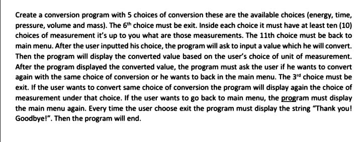 Create a conversion program with 5 choices of conversion these are the available choices (energy, time,
pressure, volume and mass). The 6th choice must be exit. Inside each choice it must have at least ten (10)
choices of measurement it's up to you what are those measurements. The 11th choice must be back to
main menu. After the user inputted his choice, the program will ask to input a value which he will convert.
Then the program will display the converted value based on the user's choice of unit of measurement.
After the program displayed the converted value, the program must ask the user if he wants to convert
again with the same choice of conversion or he wants to back in the main menu. The 3rd choice must be
exit. If the user wants to convert same choice of conversion the program will display again the choice of
measurement under that choice. If the user wants to go back to main menu, the program must display
the main menu again. Every time the user choose exit the program must display the string "Thank you!
Goodbye!". Then the program will end.
