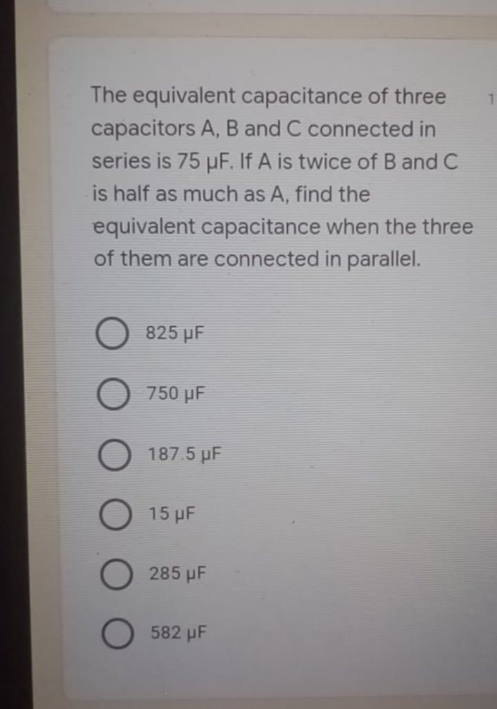 The equivalent capacitance of three
1.
capacitors A, B and C connected in
series is 75 uF. If A is twice of B and C
is half as much as A, find the
equivalent capacitance when the three
of them are connected in parallel.
825 pF
750 µF
187.5 pF
O 15 µF
285 µF
582 µF
