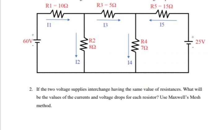 RI = 102
R3 = 52
R5 = 152
II
13
15
60V
R2
R4
25V
12
14
2. If the two voltage supplies interchange having the same value of resistances. What will
be the values of the currents and voltage drops for each resistor? Use Maxwell's Mesh
method.
