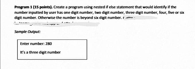 Program 1 (15 points). Create a program using nested if else statement that would identify if the
number inputted by user has one digit number, two digit number, three digit number, four, five or six
digit number. Otherwise the number is beyond six digit number. r ama -
Sample Output:
Enter number: 280
It's a three digit number
