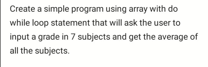 Create a simple program using array with do
while loop statement that will ask the user to
input a grade in 7 subjects and get the average of
all the subjects.
