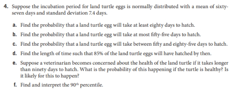 4. Suppose the incubation period for land turtle eggs is normally distributed with a mean of sixty-
seven days and standard deviation 7.4 days.
a. Find the probability that a land turtle egg will take at least eighty days to hatch.
b. Find the probability that a land turtle egg will take at most fifty-five days to hatch.
c. Find the probability that a land turtle egg will take between fifty and eighty-five days to hatch.
d. Find the length of time such that 85% of the land turtle eggs will have hatched by then.
e. Suppose a veterinarian becomes concerned about the health of the land turtle if it takes longer
than ninety days to hatch. What is the probability of this happening if the turtle is healthy? Is
it likely for this to happen?
f. Find and interpret the 90th percentile.