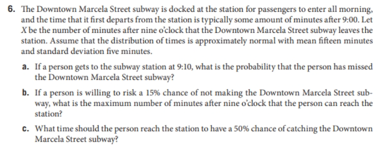 6. The Downtown Marcela Street subway is docked at the station for passengers to enter all morning,
and the time that it first departs from the station is typically some amount of minutes after 9:00. Let
X be the number of minutes after nine o'clock that the Downtown Marcela Street subway leaves the
station. Assume that the distribution of times is approximately normal with mean fifteen minutes
and standard deviation five minutes.
a. If a person gets to the subway station at 9:10, what is the probability that the person has missed
the Downtown Marcela Street subway?
b. If a person is willing to risk a 15% chance of not making the Downtown Marcela Street sub-
way, what is the maximum number of minutes after nine o'clock that the person can reach the
station?
c. What time should the person reach the station to have a 50% chance of catching the Downtown
Marcela Street subway?
