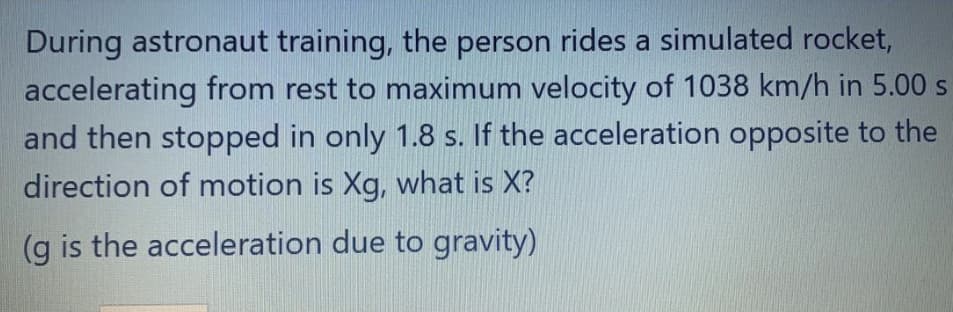 During astronaut training, the person rides a simulated rocket,
accelerating from rest to maximum velocity of 1038 km/h in 5.00 s
and then stopped in only 1.8 s. If the acceleration opposite to the
direction of motion is Xg, what is X?
(g is the acceleration due to gravity)
