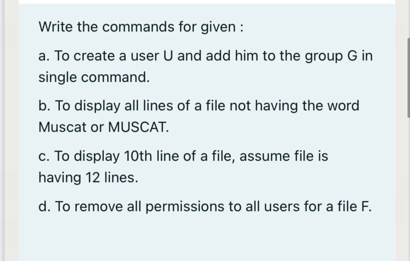 Write the commands for given :
a. To create a user U and add him to the group G in
single command.
b. To display all lines of a file not having the word
Muscat or MUSCAT.
c. To display 10th line of a file, assume file is
having 12 lines.
d. To remove all permissions to all users for a file F.
