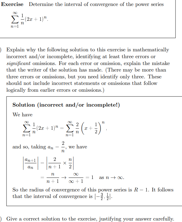 Exercise Determine the interval of convergence of the power series
n=1
n
(2x + 1)".
O Explain why the following solution to this exercise is mathematically
incorrect and/or incomplete, identifying at least three errors or
significant omissions. For each error or omission, explain the mistake
that the writer of the solution has made. (There may be more than
three errors or omissions, but you need identify only three. These
should not include incorrect statements or omissions that follow
logically from earlier errors or omissions.)
Solution (incorrect and/or incomplete!)
We have
Στ
1
(2x+1)"
=
Σ. (1)
n
1
n=1
and so, taking an
2
=
an+1
2
=
an
n+1
-
n
we have
n
22
n
=
→
1 as n→ ∞.
n+1
+1
So the radius of convergence of this power series is R = 1. It follows
that the interval of convergence is (- ½)
O Give a correct solution to the exercise, justifying your answer carefully.