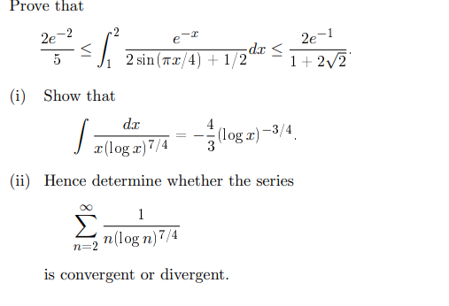 Prove that
2e
5
2 sin (Tx/4)+1/2
dx ≤
2e-1
1+2√2
(i) Show that
zloga 7/4
dx
-
(log)
(log x)-3/4
(ii) Hence determine whether the series
n=
1
n(logn) 7/4
is convergent or divergent.