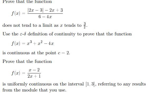 Prove that the function
|2x
-
f(x) =
32x3
6-4x
does not tend to a limit as x tends to 3.
Use the e- definition of continuity to prove that the function
f(x) = x3 + x²-4x
is continuous at the point c = 2.
Prove that the function
f(x) =
x-2
2x+1
is uniformly continuous on the interval [1, 3], referring to any results
from the module that you use.