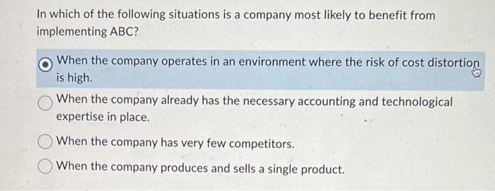 In which of the following situations is a company most likely to benefit from
implementing ABC?
When the company operates in an environment where the risk of cost distortion
is high.
When the company already has the necessary accounting and technological
expertise in place.
When the company has very few competitors.
When the company produces and sells a single product.