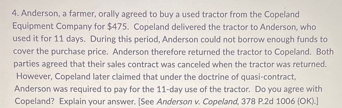 4. Anderson, a farmer, orally agreed to buy a used tractor from the Copeland
Equipment Company for $475. Copeland delivered the tractor to Anderson, who
used it for 11 days. During this period, Anderson could not borrow enough funds to
cover the purchase price. Anderson therefore returned the tractor to Copeland. Both
parties agreed that their sales contract was canceled when the tractor was returned.
However, Copeland later claimed that under the doctrine of quasi-contract,
Anderson was required to pay for the 11-day use of the tractor. Do you agree with
Copeland? Explain your answer. [See Anderson v. Copeland, 378 P.2d 1006 (OK).]