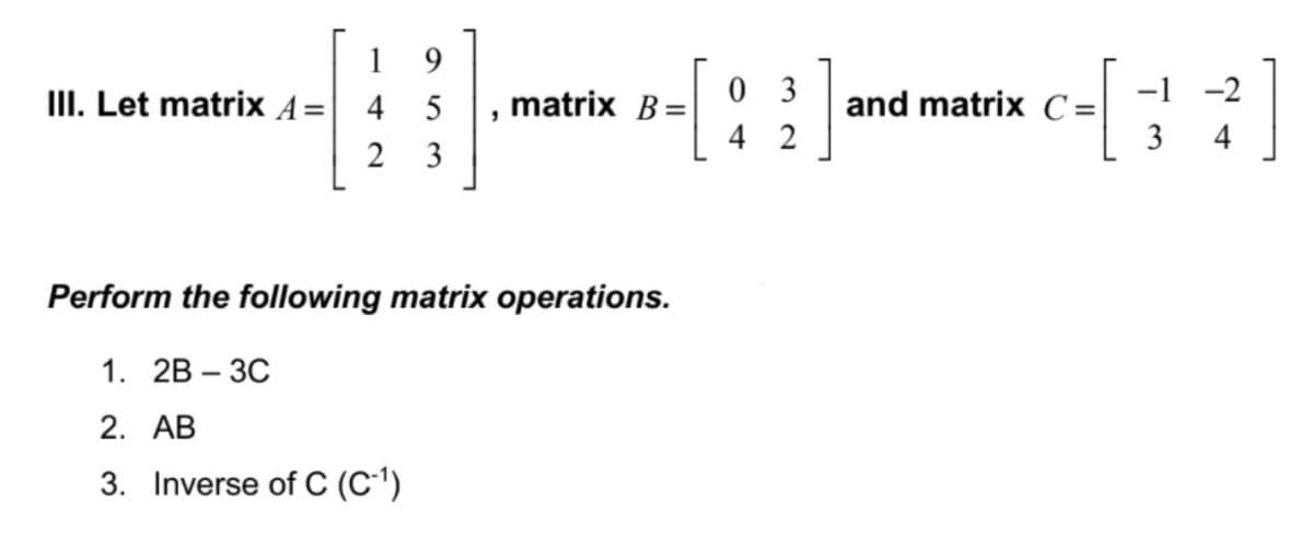 1
9.
0 3
-1 -2
and matrix C =
3
III. Let matrix A=| 4
matrix B=
4 2
2
3
Perform the following matrix operations.
1. 2B - ЗС
2. АВ
3. Inverse of C (C')
4-
