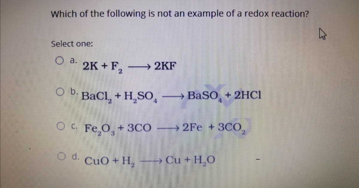 Which of the following is not an example of a redox reaction?
Select one:
O a.
2K + F,
2KF
O b.
BaCl, + H,SO,
→ BaSO¸ + 2HCI
O C Fe,O, +3CO
2Fe + 3C0,
O d.
CuO + H, - Cu + H,O

