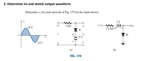 2. Determine Vo and sketch output waveform.
Determine v, for cach network of Fig. 179 for the input shown.
3 V
1 kQ
+8 V
2.2 ka
Si
-8 V
(a)
(b)
FIG. 179
