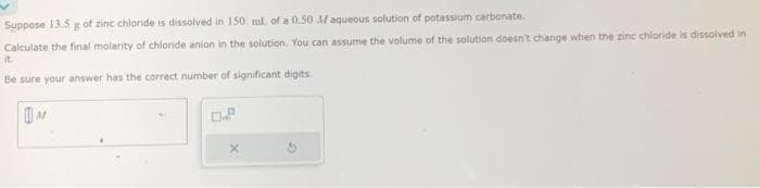 Suppose 13.5 g of zinc chloride is dissolved in 150 ml, of a 0.50 Maqueous solution of potassium carbonate.
Calculate the final molarity of chloride anion in the solution. You can assume the volume of the solution doesn't change when the zinc chloride is dissolved in
it.
Be sure your answer has the correct number of significant digits.
M
