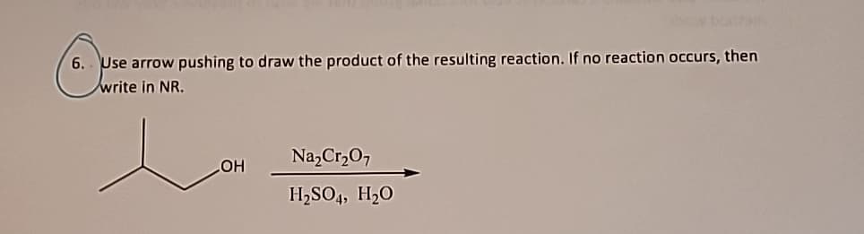 6. Use arrow pushing to draw the product of the resulting reaction. If no reaction occurs, then
write in NR.
OH
Na₂Cr₂O7
H₂SO4, H₂O