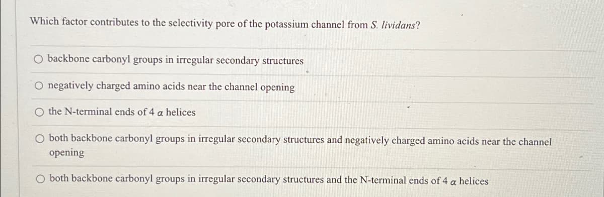 Which factor contributes to the selectivity pore of the potassium channel from S. lividans?
O backbone carbonyl groups in irregular secondary structures
O negatively charged amino acids near the channel opening
O the N-terminal ends of 4 a helices
O both backbone carbonyl groups in irregular secondary structures and negatively charged amino acids near the channel
opening
O both backbone carbonyl groups in irregular secondary structures and the N-terminal ends of 4 a helices