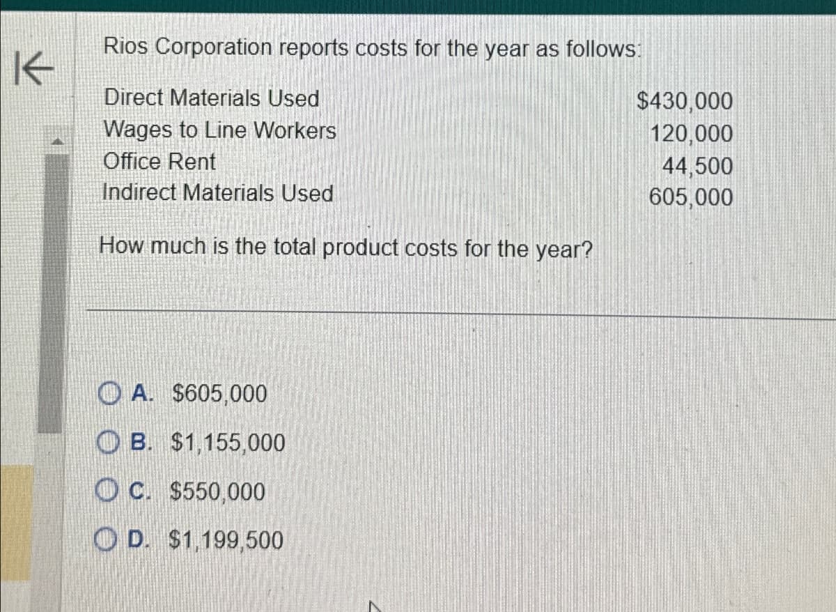 K
Rios Corporation reports costs for the year as follows:
Direct Materials Used
Wages to Line Workers
Office Rent
Indirect Materials Used
How much is the total product costs for the year?
A. $605,000
OB. $1,155,000
OC. $550,000
OD. $1,199,500
$430,000
120,000
44,500
605,000