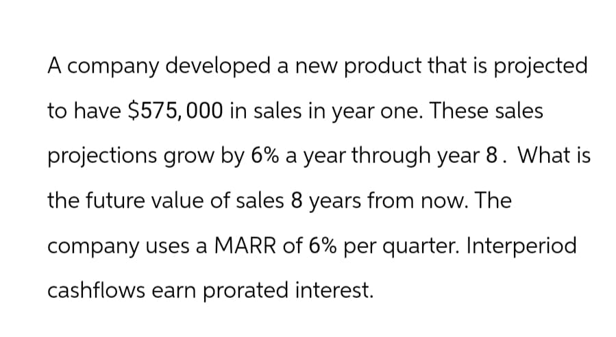 A company developed a new product that is projected
to have $575,000 in sales in year one. These sales
projections grow by 6% a year through year 8. What is
the future value of sales 8 years from now. The
company uses a MARR of 6% per quarter. Interperiod
cashflows earn prorated interest.