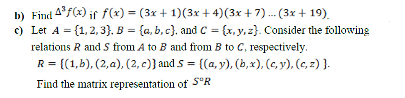 b) Find 4°f(x) if f(x) = (3x + 1)(3x + 4)(3x + 7) ... (3x + 19).
c) Let A = {1,2, 3}, B = {a, b, c}, and C = {x, y, z}. Consider the following
relations R and S from A to B and from B to C, respectively.
R = {(1,b), (2, a), (2, c)} and S = {(a, y), (b,x), (c, y), (c, z) }.
Find the matrix representation of S°R

