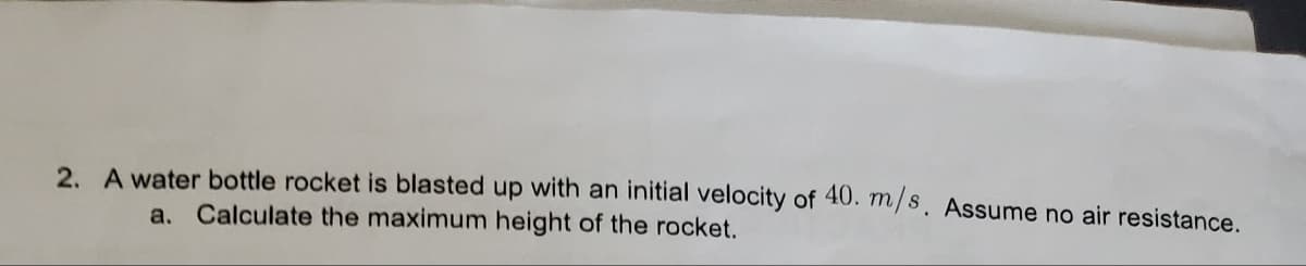 2. A water bottle rocket is blasted up with an initial velocity of 40. m/s. Assume no air resistance.
a. Calculate the maximum height of the rocket.