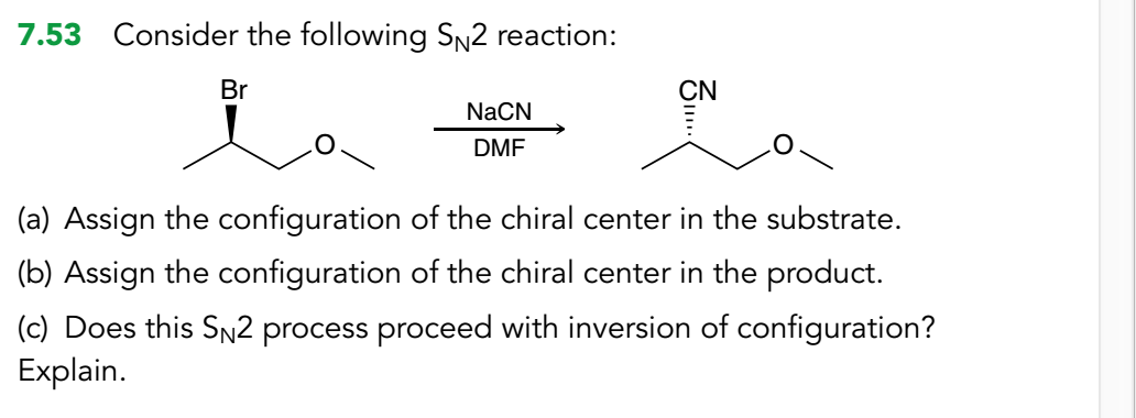 7.53 Consider the following SN2 reaction:
Br
CN
NACN
DMF
(a) Assign the configuration of the chiral center in the substrate.
(b) Assign the configuration of the chiral center in the product.
(c) Does this SN2 process proceed with inversion of configuration?
Explain.
