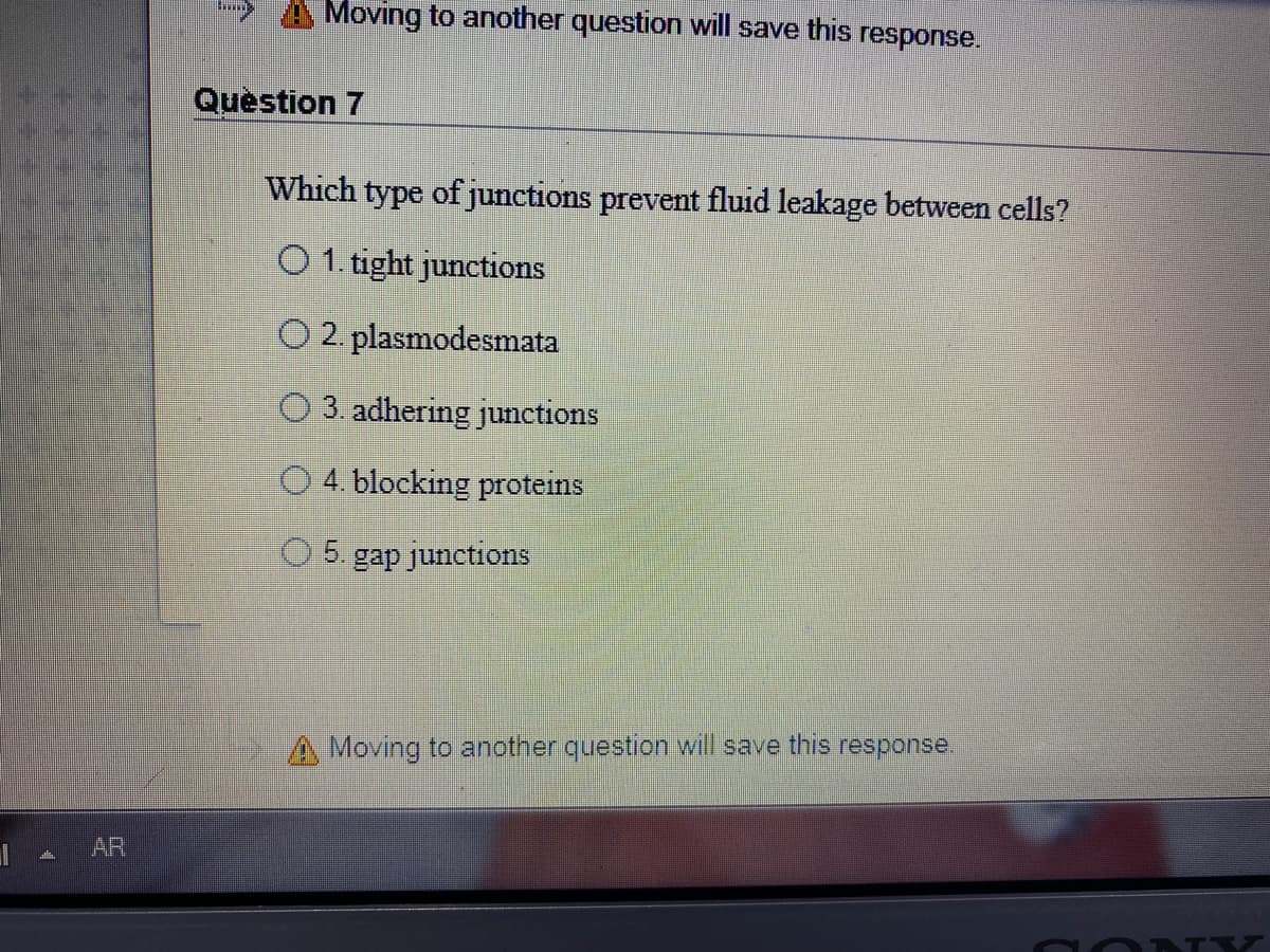 Moving to another question will save this response.
Question 7
Which type of junctions prevent fluid leakage between cells?
O 1. tight junctions
O 2. plasmodesmata
O 3. adhering junctions
O 4. blocking proteins
5.
gap junctions
A Moving to another question will save this response
l A AR
