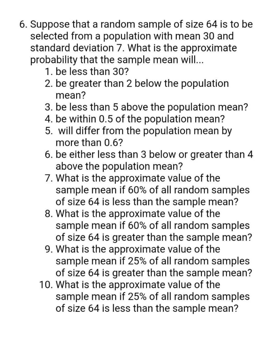 6. Suppose that a random sample of size 64 is to be
selected from a population with mean 30 and
standard deviation 7. What is the approximate
probability that the sample mean will..
1. be less than 30?
2. be greater than 2 below the population
mean?
3. be less than 5 above the population mean?
4. be within 0.5 of the population mean?
5. will differ from the population mean by
more than 0.6?
6. be either less than 3 below or greater than 4
above the population mean?
7. What is the approximate value of the
sample mean if 60% of all random samples
of size 64 is less than the sample mean?
8. What is the approximate value of the
sample mean if 60% of all random samples
of size 64 is greater than the sample mean?
9. What is the approximate value of the
sample mean if 25% of all random samples
of size 64 is greater than the sample mean?
10. What is the approximate value of the
sample mean if 25% of all random samples
of size 64 is less than the sample mean?
