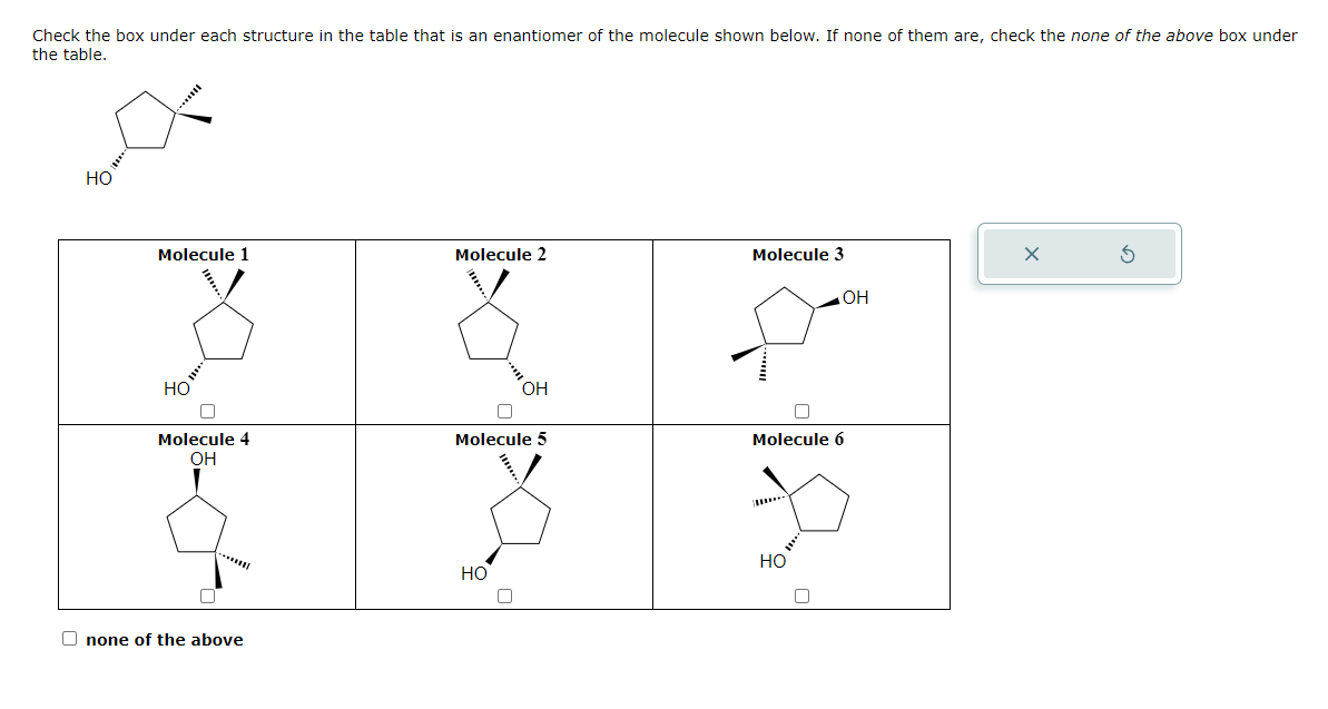 Check the box under each structure in the table that is an enantiomer of the molecule shown below. If none of them are, check the none of the above box under
the table.
HO
Molecule 1
HO
0
Molecule 4
OH
0
*****
none of the above
Molecule 2
OH
Molecule 5
HO
Molecule 3
OH
Molecule 6
HO
X
G