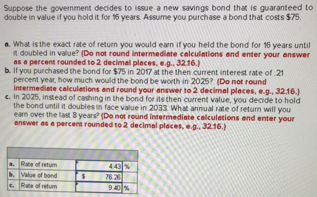 Suppose the government decides to issue a new savings bond that is guaranteed to
double in value if you hold it for 16 years. Assume you purchase a bond that costs $75.
a. What is the exact rate of return you would earn if you held the bond for 16 years until
b. If you purchased the bond for $75 in 2017 at the then current interest rate of.21
c. In 2025, instead of cashing in the bond for its then current value, you decide to hold
it doubled in value? (Do not round intermediate calculations and enter your answer
as a percent rounded to 2 decimal places, e.g., 32.16.)
percent year, how much would the bond be worth in 2025? (Do not round
intermediate calculations and round your answer to 2 decimal places, e.g., 32.16.)
the bond until it doubles in face value in 2033. What annual rate of return will you
earn over the last 8 years? (Do not round intermediate calculations and enter your
answer as a percent rounded to 2 decimal places,e.g..32.16.)
a. Rate of return
b. Value of bond
c. Rate of return
4.43%
76.26
9.4 %
