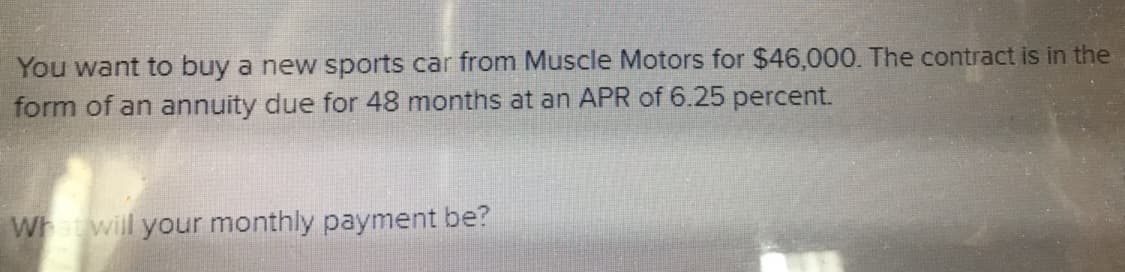 You want to buy a new sports car from Muscle Motors for $46,000. The contract is in the
form of an annuity due for 48 months at an APR of 6.25 percent.
Wh wil your monthly payment be?
