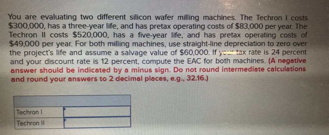 You are evaluating two different silicon wafer milling machines. The Techron I costs
$300,000, has a three-year life, and has pretax operating costs of $83,000 per year. The
Techron Il costs $520,000, has a five-year life, and has pretax operating costs of
$49,000 per year. For both milling machines, use straight-line depreciation to zero over
the project's life and assume a salvage value of $60,000. If you tax rate is 24 percent
and your discount rate is 12 percent, compute the EAC for both machines. (A negative
answer should be indicated by a minus sign. Do not round intermediate calculations
and round your answers to 2 decimal places, e.g., 32.16.)
Techron I
Techron II
