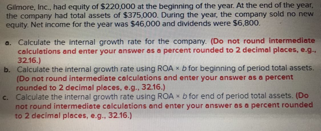 Gilmore, Inc., had equity of $220,000 at the beginning of the year. At the end of the year
the company had total assets of $375,000. During the year, the company sold no new
equity. Net income for the year was $46,000 and dividends were $6,800.
a. Calculate the internal growth rate for the company. (Do not round intermediate
b. Calculate the internal growth rate using ROA x b for beginning of period total assets.
c. Calculate the internal growth rate using ROA x b for end of period total assets. (Do
calculations and enter your answer as a percent rounded to 2 decimal places, e.g.,
32.16.)
(Do not round intermediate calculations and enter your answer as a percent
rounded to 2 decimal places, e.g., 32.16.)
not round intermediate calculations and enter your answer as a percent rounded
to 2 decimal places, e.g., 32.16.)
