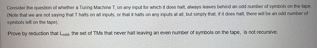 Consider the question of whether a Turing Machine T, on any input for which it does halt, always leaves behind an odd number of symbols on the tape.
(Note that we are not saying that T halts on all inputs, or that it halts on any inputs at all, but simply that, if it does halt, there will be an odd number of
symbols left on the tape).
Prove by reduction that Lodd, the set of TMs that never halt leaving an even number of symbols on the tape, is not recursive.