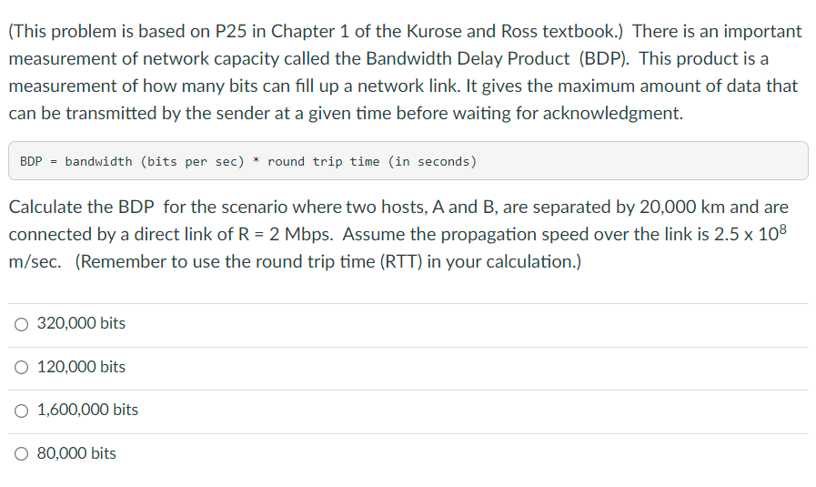 (This problem is based on P25 in Chapter 1 of the Kurose and Ross textbook.) There is an important
measurement of network capacity called the Bandwidth Delay Product (BDP). This product is a
measurement of how many bits can fill up a network link. It gives the maximum amount of data that
can be transmitted by the sender at a given time before waiting for acknowledgment.
BDP = bandwidth (bits per sec) * round trip time (in seconds)
Calculate the BDP for the scenario where two hosts, A and B, are separated by 20,000 km and are
connected by a direct link of R = 2 Mbps. Assume the propagation speed over the link is 2.5 x 108
m/sec. (Remember to use the round trip time (RTT) in your calculation.)
320,000 bits
O 120,000 bits
O 1,600,000 bits
O 80,000 bits